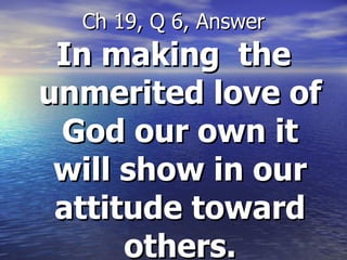 In making  the unmerited love of God our own it will show in our attitude toward others. Ch 19, Q 6, Answer 