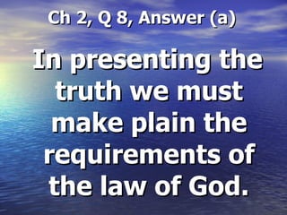Ch 2, Q 8, Answer (a) In presenting the truth we must make plain the requirements of the law of God. 