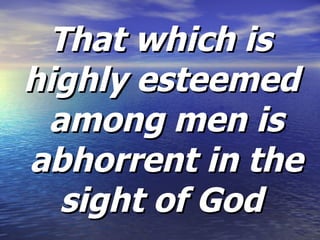 That which is highly esteemed  among men is abhorrent in the sight of God  