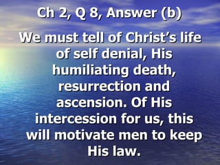 Ch 2, Q 8, Answer (b) We must tell of Christ’s life of self denial, His humiliating death, resurrection and ascension. Of His intercession for us, this will motivate men to keep His law. 