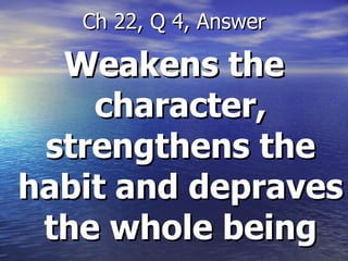 Weakens the character, strengthens the habit and depraves the whole being Ch 22, Q 4, Answer 