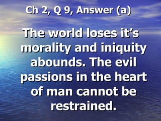 Ch 2, Q 9, Answer (a) The world loses it’s morality and iniquity abounds. The evil passions in the heart of man cannot be restrained. 