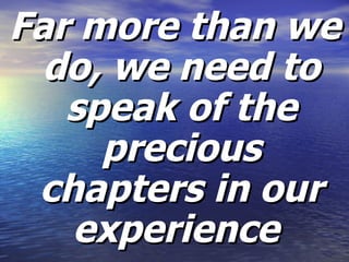 Far more than we do, we need to speak of the precious chapters in our experience  