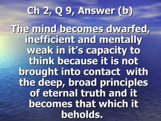 Ch 2, Q 9, Answer (b) The mind becomes dwarfed, inefficient and mentally weak in it’s capacity to think because it is not brought into contact  with the deep, broad principles of eternal truth and it becomes that which it beholds.  