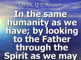 In the same humanity as we have; by looking to the Father through the Spirit as we may  Ch 24, Q 2, Answer 