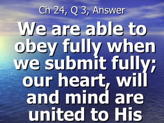 We are able to obey fully when we submit fully; our heart, will and mind are united to His Ch 24, Q 3, Answer 