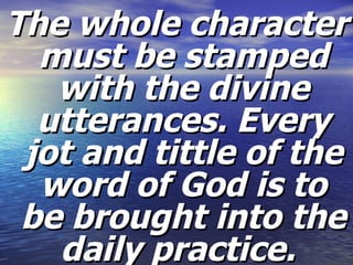 The whole character must be stamped with the divine utterances. Every jot and tittle of the word of God is to be brought into the daily practice.   