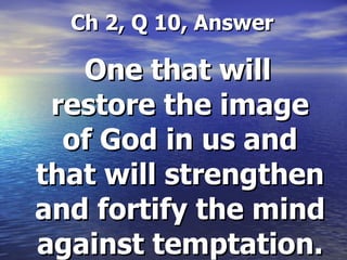 Ch 2, Q 10, Answer One that will restore the image of God in us and that will strengthen and fortify the mind against temptation. 