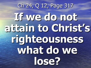 If we do not attain to Christ’s righteousness what do we lose? Ch 24, Q 12, Page 317 