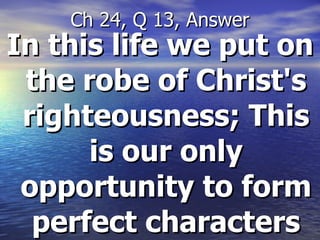 In this life we put on the robe of Christ's righteousness; This is our only opportunity to form perfect characters Ch 24, Q 13, Answer 