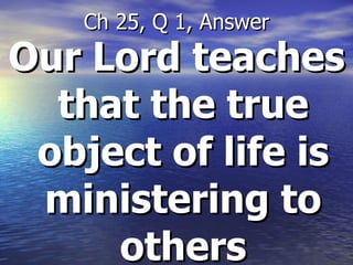 Our Lord teaches that the true object of life is ministering to others Ch 25, Q 1, Answer 