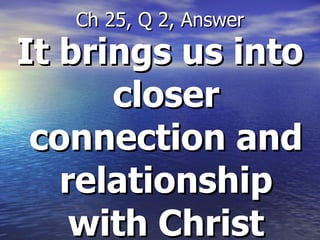 It brings us into closer connection and relationship with Christ Ch 25, Q 2, Answer 