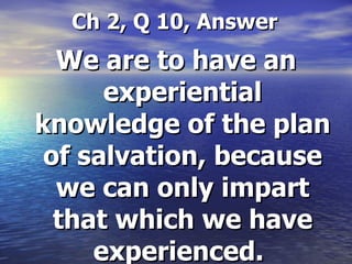 Ch 2, Q 10, Answer We are to have an experiential knowledge of the plan of salvation, because we can only impart that which we have experienced.   