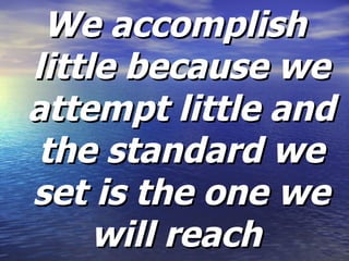 We accomplish little because we attempt little and the standard we set is the one we will reach   