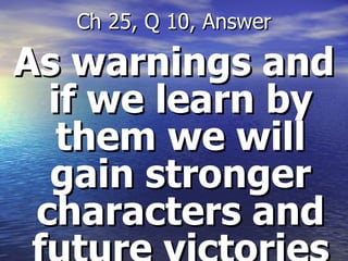 As warnings and if we learn by them we will gain stronger characters and future victories Ch 25, Q 10, Answer 