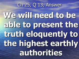 We will need to be able to present the truth eloquently to the highest earthly authorities Ch 25, Q 13, Answer 