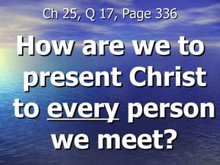 How are we to present Christ to  every  person we meet? Ch 25, Q 17, Page 336 