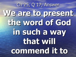 We are to present the word of God in such a way that will commend it to the hearers  Ch 25, Q 17, Answer 