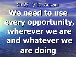 We need to use every opportunity, wherever we are and whatever we are doing   Ch 25, Q 20, Answer 
