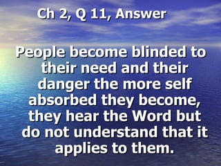 Ch 2, Q 11, Answer People become blinded to their need and their danger the more self absorbed they become, they hear the Word but do not understand that it applies to them. 