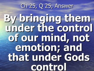 By bringing them under the control of our mind, not emotion; and that under Gods control Ch 25, Q 25, Answer 