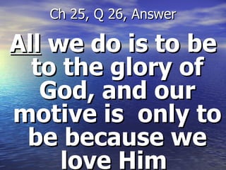 All  we do is to be to the glory of God, and our motive is  only to be because we love Him  Ch 25, Q 26, Answer 
