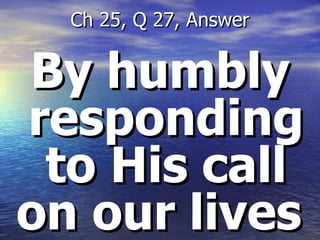 By humbly responding to His call on our lives  Ch 25, Q 27, Answer 