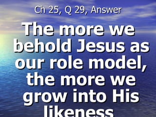 The more we behold Jesus as our role model, the more we grow into His likeness  Ch 25, Q 29, Answer 