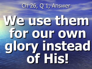 We use them for our own glory instead of His! Ch 26, Q 1, Answer 