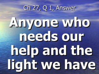 Anyone who needs our help and the light we have Ch 27, Q 1, Answer 