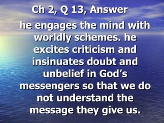 Ch 2, Q 13, Answer he engages the mind with worldly schemes. he excites criticism and insinuates doubt and unbelief in God’s messengers so that we do not understand the message they give us. 