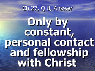 Only by constant, personal contact and fellowship with Christ   Ch 27, Q 8, Answer 