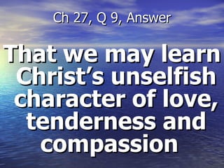 That we may learn Christ’s unselfish character of love, tenderness and compassion  Ch 27, Q 9, Answer 