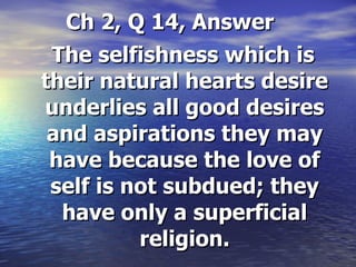 Ch 2, Q 14, Answer   The selfishness which is their natural hearts desire underlies all good desires and aspirations they may have because the love of self is not subdued; they have only a superficial religion. 