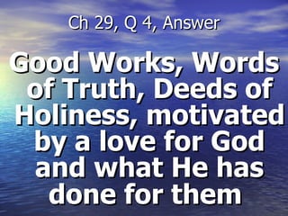 Good Works, Words of Truth, Deeds of Holiness, motivated by a love for God and what He has done for them   Ch 29, Q 4, Answer 