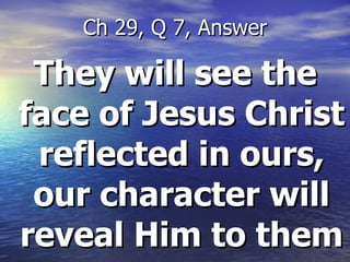 They will see  the face of Jesus Christ reflected in ours, our character will reveal Him to them Ch 29, Q 7, Answer 