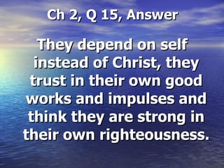 Ch 2, Q 15, Answer They depend on self instead of Christ, they trust in their own good works and impulses and think they are strong in their own righteousness.  