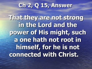 Ch 2, Q 15, Answer   That they are not strong in the Lord and the power of His might, such a one hath not root in himself, for he is not connected with Christ.   