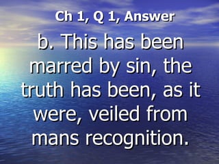 Ch 1, Q 1, Answer   b. This has been marred by sin, the truth has been, as it were, veiled from mans recognition. 