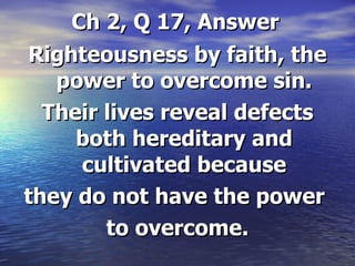 Ch 2, Q 17, Answer Righteousness by faith, the power to overcome sin. Their lives reveal defects both hereditary and cultivated because they do not have the power  to overcome. 