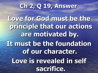 Ch 2, Q 19, Answer Love for God must be the principle that our actions are motivated by.  It must be the foundation of our character.  Love is revealed in self sacrifice. 
