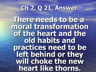 Ch 2, Q 21, Answer There needs to be a moral transformation of the heart and the old habits and practices need to be left behind or they will choke the new heart like thorns. 