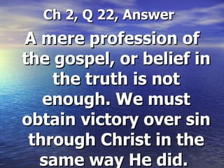 Ch 2, Q 22, Answer A mere profession of the gospel, or belief in the truth is not enough. We must obtain victory over sin through Christ in the same way He did.  