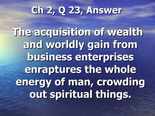 Ch 2, Q 23, Answer The acquisition of wealth and worldly gain from business enterprises enraptures the whole energy of man, crowding out spiritual things. 