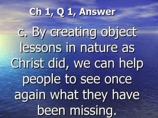 Ch 1, Q 1, Answer   c. By creating object lessons in nature as Christ did, we can help people to see once again what they have been missing. 