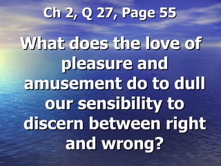   Ch 2, Q 27, Page 55 What does the love of pleasure and amusement do to dull our sensibility to discern between right and wrong? 
