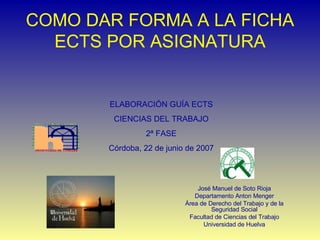 COMO DAR FORMA A LA FICHA ECTS POR ASIGNATURA José Manuel de Soto Rioja Departamento Anton Menger Área de Derecho del Trabajo y de la Seguridad Social Facultad de Ciencias del Trabajo Universidad de Huelva ELABORACIÓN GUÍA ECTS CIENCIAS DEL TRABAJO 2ª FASE Córdoba, 22 de junio de 2007 