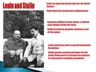 Lenin set down the brutal rules for the Soviet System.  Stalin built that system into a global power Lenin was willing to share power & tolerate some debate inside the Party.  Stalin insisted on absolute obedience and all the power. Lenin took great risks to spread Communist Revolution.  Stalin wanted security and power for the Soviet Union even if it harmed the chances for Communist revolution elsewhere. 