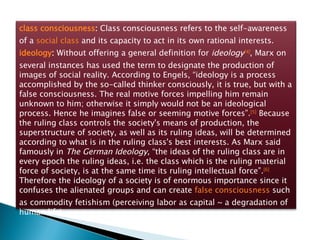 class consciousness :  Class consciousness refers to the self-awareness of a  social class  and its capacity to act in its own rational interests.  ideology :  Without offering a general definition for  ideology [4] , Marx on several instances has used the term to designate the production of images of social reality. According to Engels, “ideology is a process accomplished by the so-called thinker consciously, it is true, but with a false consciousness. The real motive forces impelling him remain unknown to him; otherwise it simply would not be an ideological process. Hence he imagines false or seeming motive forces”. [5]  Because the ruling class controls the society's means of production, the superstructure of society, as well as its ruling ideas, will be determined according to what is in the ruling class's best interests. As Marx said famously in  The German Ideology , “the ideas of the ruling class are in every epoch the ruling ideas, i.e. the class which is the ruling material force of society, is at the same time its ruling intellectual force”. [6]  Therefore the ideology of a society is of enormous importance since it confuses the alienated groups and can create  false consciousness  such as commodity fetishism (perceiving labor as capital ~ a degradation of human life). 