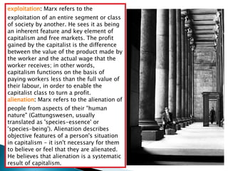 exploitation :  Marx refers to the exploitation of an entire segment or class of society by another. He sees it as being an inherent feature and key element of capitalism and free markets. The profit gained by the capitalist is the difference between the value of the product made by the worker and the actual wage that the worker receives; in other words, capitalism functions on the basis of paying workers less than the full value of their labour, in order to enable the capitalist class to turn a profit.  alienation :  Marx refers to the alienation of people from aspects of their "human nature" (Gattungswesen, usually translated as 'species-essence' or 'species-being'). Alienation describes objective features of a person's situation in capitalism - it isn't necessary for them to believe or feel that they are alienated. He believes that alienation is a systematic result of capitalism.  